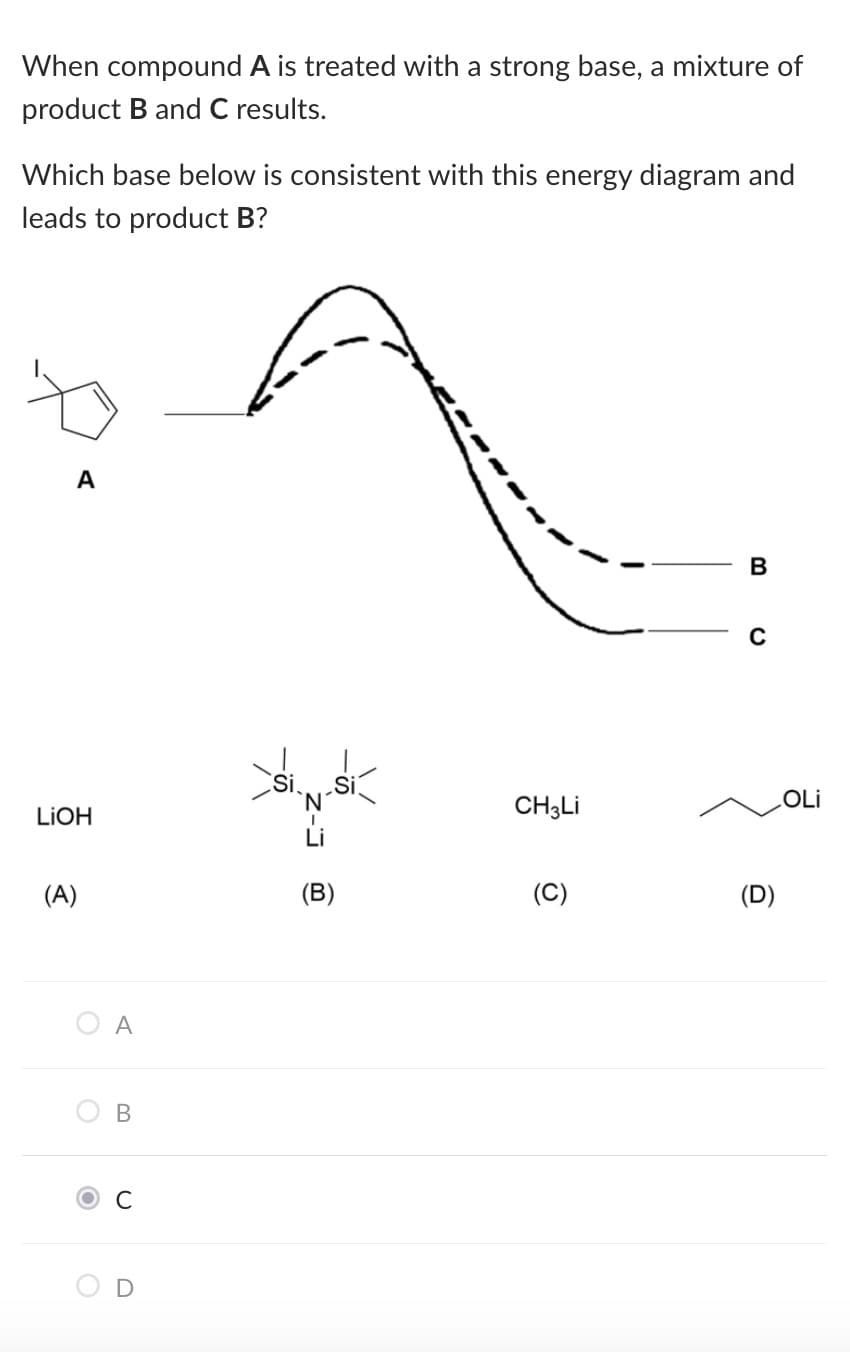 When compound A is treated with a strong base, a mixture of
product B and C results.
Which base below is consistent with this energy diagram and
leads to product B?
A
`N'
CH3LI
OLi
LIOH
Li
(A)
(B)
(D)
A
C
