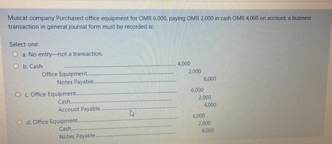 Muscat company Purchased office equipment for OMR 6,000, paying OMR 2,000 in cash OMR 4,000 on account, a business
transaction in general journal form must be recorded is:
Select one:
O a. No entry-not a transaction.
Ob. Cash
4,000
Office Equipment.
Notes Payable.
2,000
6,000
Oc. Office Equipment.
6,000
2,000
4,000
Cash.
Account Payable.
O d. Office Equipment.
Cash...
8,000
2,000
6,000
Notes Payable.
