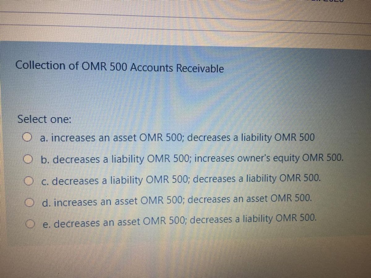 Collection of OMR 500 Accounts Receivable
Select one:
a. increases an asset OMR 500; decreases a liability OMR 500
O b. decreases a liability OMR 500; increases owner's equity OMR 500.
O c. decreases a liability OMR 500; decreases a liability OMR 500.
O d. increases an asset OMR 500; decreases an asset OMR 500.
e. decreases an asset OMR 500; decreases a liability OMR 500.

