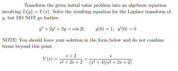 Transform the given initial value problem into an algebraic equation
involving L{y} = Y(s). Solve the resulting equation for the Laplace transform of
y, but DO NOT go further.
y" + 2y + 2y = cos 2t,
y(0) = 1, y'(0) = 0
NOTE: You should leave your solution in the form below and do not combine
terms beyond this point
s+2
Y (s) =
s2 + 2s + 2
(s2 + 4)(s2 + 2s + 2)
