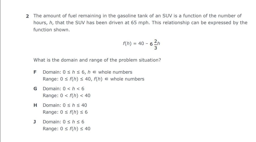 2 The amount of fuel remaining in the gasoline tank of an SUV is a function of the number of
hours, h, that the SUV has been driven at 65 mph. This relationship can be expressed by the
function shown.
f(h) = 40 – 6.
3
What is the domain and range of the problem situation?
F
Domain: 0 < hs 6, h e whole numbers
Range: 0 < f(h) < 40, f(h) e whole numbers
G
Domain: 0 < h < 6
Range: 0 < f(h) < 40
H
Domain: 0 < h< 40
Range: 0 < f(h) < 6
J
Domain: 0 <hs6
Range: 0 < f(h) < 40
