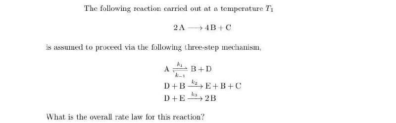The following reaction carried out at a temperature T1
2A
→4B+ C
is assumed to proceed via the following three-step mechanism,
A:
B+D
k-1
D+B *2 E+ B+C
D+E
ka
+2B
What is the overall rate law for this reaction?
