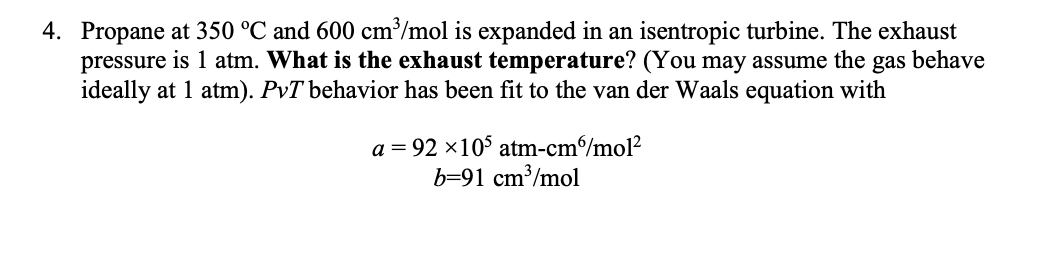 4. Propane at 350 °C and 600 cm³/mol is expanded in an isentropic turbine. The exhaust
pressure is 1 atm. What is the exhaust temperature? (You may assume the gas behave
ideally at 1 atm). PvT behavior has been fit to the van der Waals equation with
a = 92 ×105 atm-cm/mol²
b=91 cm³/mol