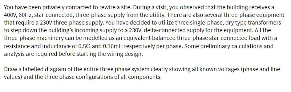 You have been privately contacted to rewire a site. During a visit, you observed that the building receives a
400V, 60Hz, star-connected, three-phase supply from the utility. There are also several three-phase equipment
that require a 230V three-phase supply. You have decided to utilize three single-phase, dry type transformers
to step down the building's incoming supply to a 230V, delta-connected supply for the equipment. All the
three-phase machinery can be modelled as an equivalent balanced three-phase star-connected load with a
resistance and inductance of 0.502 and 0.16mH respectively per phase. Some preliminary calculations and
analysis are required before starting the wiring design.
Draw a labelled diagram of the entire three phase system clearly showing all known voltages (phase and line
values) and the three phase configurations of all components.