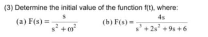 (3) Determine the initial value of the function f(t), where:
S
4s
(a) F(s)=-
s² +00²
(b) f(s) =
s³ +25² +9s +6