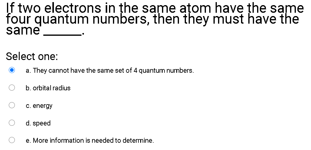 If two electrons in the same ațom have the same
four quantum numbers, then they must have the
same
Select one:
a. They cannot have the same set of 4 gquantum numbers.
b. orbital radius
C. energy
d. speed
e. More information is needed to determine.
