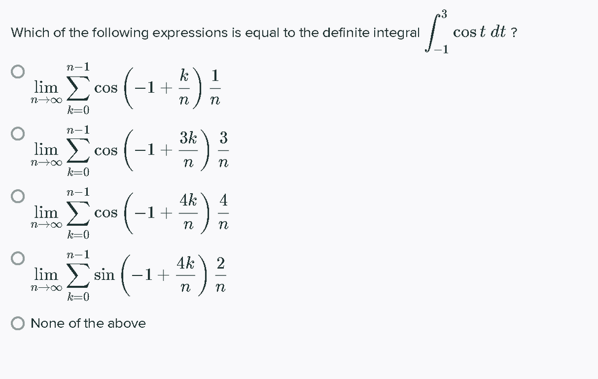 Which of the following expressions is equal to the definite integral
cos t dt ?
n-1
k
1+
1
lim
CoS
k=0
1
3k
-1+
3
lim
CoS
k=0
n-1
4k
-1+
4
lim
COS
n
k=0
n-1
4k
1+
2
lim
sin
n
k=0
None of the above
