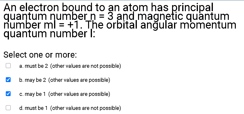 An electron bound to an atom has principal
quantum number n = 3 and magnetic quantum
number ml = +1. The orbital anğular momentum
quantum number I:
Select one or more:
a. must be 2 (other values are not possible)
b. may be 2 (other values are possible)
c. may be 1 (other values are possible)
d. must be 1 (other values are not possible)
