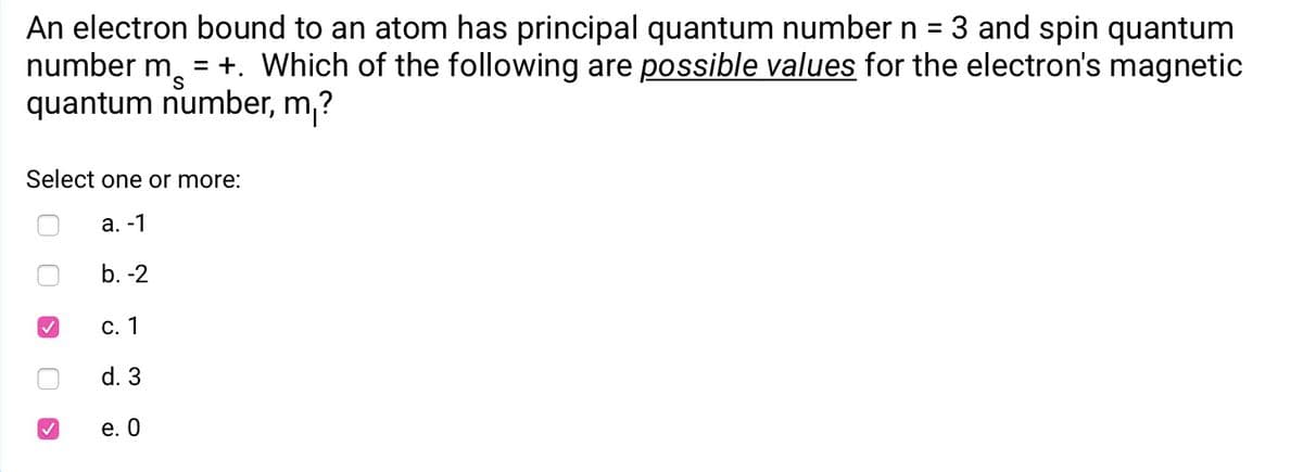 An electron bound to an atom has principal quantum number n = 3 and spin quantum
number m,
quantum number, m,?
= +. Which of the following are possible values for the electron's magnetic
Select one or more:
а. -1
b. -2
С. 1
d. 3
е. О
