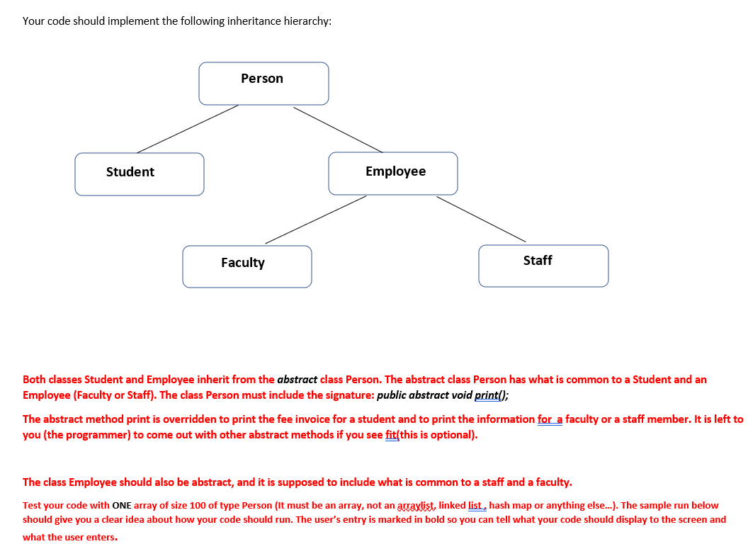 Your code should implement the following inheritance hierarchy:
Person
Student
Employee
Faculty
Staff
Both classes Student and Employee inherit from the abstract class Person. The abstract class Person has what is common to a Student and an
Employee (Faculty or Staff). The class Person must include the signature: public abstract void print();
The abstract method print is overridden to print the fee invoice for a student and to print the information for a faculty or a staff member. It is left to
you (the programmer) to come out with other abstract methods if you see fit(this is optional).
The class Employee should also be abstract, and it is supposed to include what is common to a staff and a faculty.
Test your code with ONE array of size 100 of type Person (It must be an array, not an arraylist, linked list, hash map or anything else.). The sample run below
should give you a clear idea about how your code should run. The user's entry is marked in bold so you can tell what your code should display to the screen and
what the user enters.
