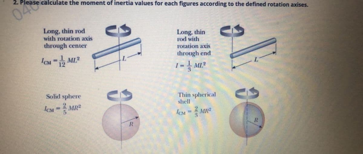 040
2. Please calculate the moment of inertia values for each figures according to the defined rotation axises.
Long, thin rod
with rotation axis
through center
Long, thin
rod with
rotation axis
la- ML?
through end
%3D
I = MI?
Solid sphere
Thin spherical
shell
ICM=
MR2
%3D
ICM = MR
%3D
R
