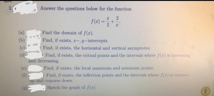 2.
Answer the questions below for the function
f(x)
2
%3D
(a)
Find the domain of f(x).
(b).
Find, if exists, r-,y-intercepts.
Find, if exists, the horizontal and vertical asymptotes.
Find, if exists, the critical points and the intervals where f(x) is increasing
(c)
(d)
and decreasing.
(e)
Find, if exists, the local maximum and minimum points.
Find, if exists, the inflection points and the intervals where f(r) is concave
(f)
up and concave down.
(g)
Sketch the graph of f(r).
