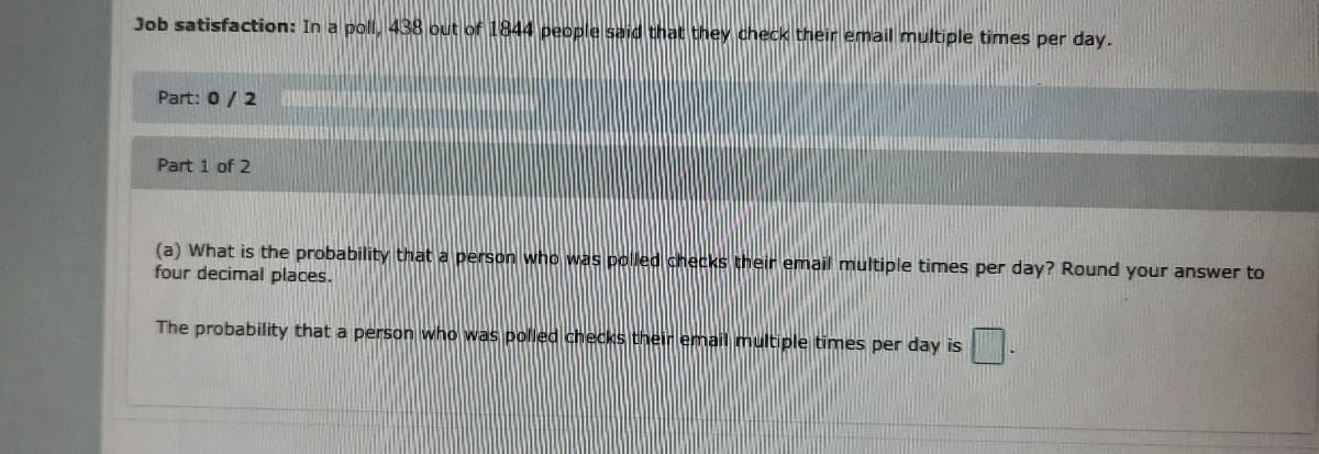 Job satisfaction: In a poll, 438 out of 1844 people said that they check their email multiple times per day.
Part: 0/2
Part 1 of 2
(a) What is the probability that a person who was poled checks their email multiple times per day? Round your answer to
four decimal places.
The probability that a person who was polled checks their email multiple times per day is
