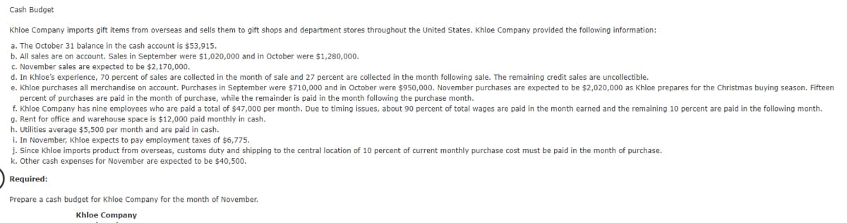 Cash Budget
Khloe Company imports gift items from overseas and sells them to gift shops and department stores throughout the United States. Khloe Company provided the following information:
a. The October 31 balance in the cash account is $53,915.
b. All sales are on account. Sales in September were $1,020,000 and in October were $1,280,00.
c. November sales are expected to be $2,170,000.
d. In Khloe's experience, 70 percent of sales are collected in the month of sale and 27 percent are collected in the month following sale. The remaining credit sales are uncollectible.
e. Khloe purchases all merchandise on account. Purchases in September were $710,000 and in October were $950,000. November purchases are expected to be $2,020,000 as Khloe prepares for the Christmas buying season. Fifteen
percent of purchases are paid in the month of purchase, while the remainder is paid in the month following the purchase month.
f. Khloe Company has nine employees who are paid a total of $47,000 per month. Due to timing issues, about 90 percent of total wages are paid in the month earned and the remaining 10 percent are paid in the following month.
g. Rent for office and warehouse space is $12,000 paid monthly in cash.
h. Utilities average $5,500 per month and are paid in cash.
i. In November, Khloe expects to pay employment taxes of $6,775.
j. Since Khloe imports product from overseas, customs duty and shipping to the central location of 10 percent of current monthly purchase cost must be paid in the month of purchase.
k. Other cash expenses for November are expected to be $40,500.
Required:
Prepare a cash budget for Khloe Company for the month of November.
Khloe Company
