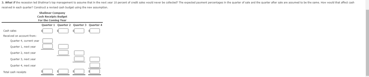 3. What if the recession led Shalimar's top management to assume that in the next year 10 percent of credit sales would never be collected? The expected payment percentages in the quarter of sale and the quarter after sale are assumed to be the same. How would that affect cash
received in each quarter? Construct a revised cash budget using the new assumption.
Shalimar Company
Cash Receipts Budget
For the Coming Year
Quarter 1
Quarter 2 Quarter 3 Quarter 4
Cash sales
Received on account from:
Quarter 4, current year
Quarter 1, next year
Quarter 2, next year
Quarter 3, next year
Quarter 4, next year
Total cash receipts
