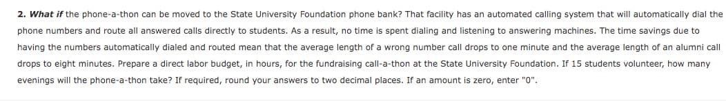 2. What if the phone-a-thon can be moved to the State University Foundation phone bank? That facility has an automated calling system that will automatically dial the
phone numbers and route all answered calls directly to students. As a result, no time is spent dialing and listening to answering machines. The time savings due to
having the numbers automatically dialed and routed mean that the average length of a wrong number call drops to one minute and the average length of an alumni call
drops to eight minutes. Prepare a direct labor budget, in hours, for the fundraising call-a-thon at the State University Foundation. If 15 students volunteer, how many
evenings will the phone-a-thon take? If required, round your answers to two decimal places. If an amount is zero, enter "0".