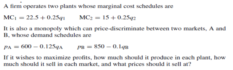A firm operates two plants whose marginal cost schedules are
MC1 = 22.5 + 0.25q1
MC2 = 15 +0.25q2
It is also a monopoly which can price-discriminate between two markets, A and
B, whose demand schedules are
PA = 600 – 0.125qA
рв 3D 850 — 0.1qв
If it wishes to maximize profits, how much should it produce in each plant, how
much should it sell in each market, and what prices should it sell at?
