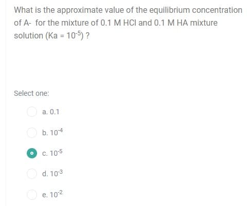 What is the approximate value of the equilibrium concentration
of A- for the mixture of 0.1 M HCI and 0.1 M HA mixture
solution (Ka = 10-5) ?
Select one:
a. 0.1
b. 104
C. 105
d. 103
O e. 102
