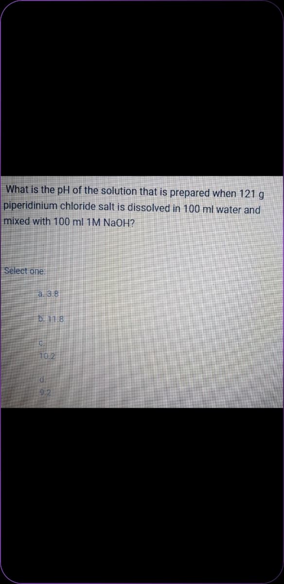 What is the pH of the solution that is prepared when 121 g
piperidinium chloride salt is dissolved in 100 ml water and
mixed with 100 ml 1M NaOH?
Select one:
a. 3.8
b. 11.8
10.2
