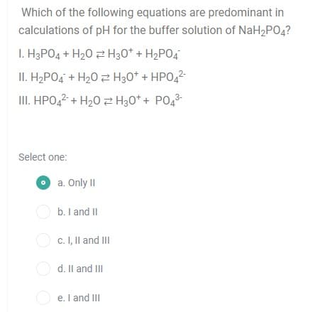 Which of the following equations are predominant in
calculations of pH for the buffer solution of NaH2PO4?
I. H3PO4 + H20 2 H30* + H2PO4
II. H2PO4 + H20 2 H30* + HPO,2-
II. HPO,2 + H20 H30* + PO43-
Select one:
O a. Only II
O b. I and II
O c. I, Il and II
O d. Il and III
O e. I and III
