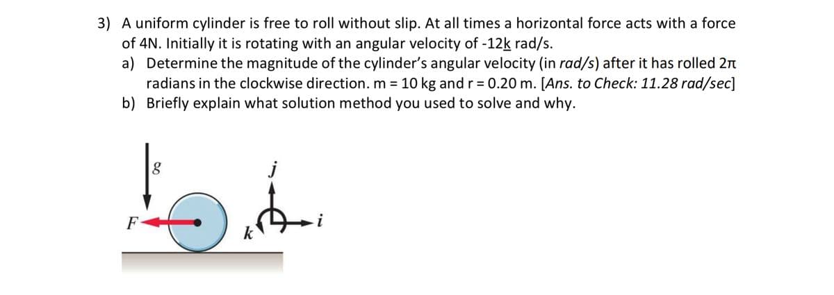 3) A uniform cylinder is free to roll without slip. At all times a horizontal force acts with a force
of 4N. Initially it is rotating with an angular velocity of -12k rad/s.
a) Determine the magnitude of the cylinder's angular velocity (in rad/s) after it has rolled 2n
radians in the clockwise direction. m = 10 kg and r = 0.20 m. [Ans. to Check: 11.28 rad/sec]
b) Briefly explain what solution method you used to solve and why.
%3D
j
F
i
