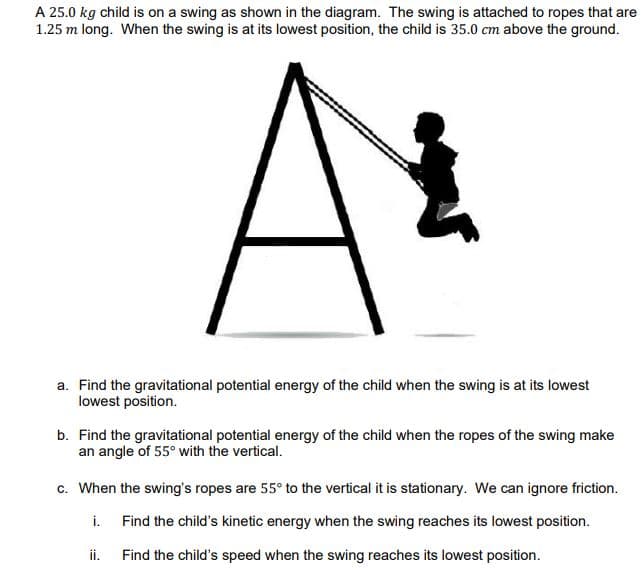 A 25.0 kg child is on a swing as shown in the diagram. The swing is attached to ropes that are
1.25 m long. When the swing is at its lowest position, the child is 35.0 cm above the ground.
a. Find the gravitational potential energy of the child when the swing is at its lowest
lowest position.
b. Find the gravitational potential energy of the child when the ropes of the swing make
an angle of 55° with the vertical.
c. When the swing's ropes are 55° to the vertical it is stationary. We can ignore friction.
i. Find the child's kinetic energy when the swing reaches its lowest position.
ii.
Find the child's speed when the swing reaches its lowest position.
