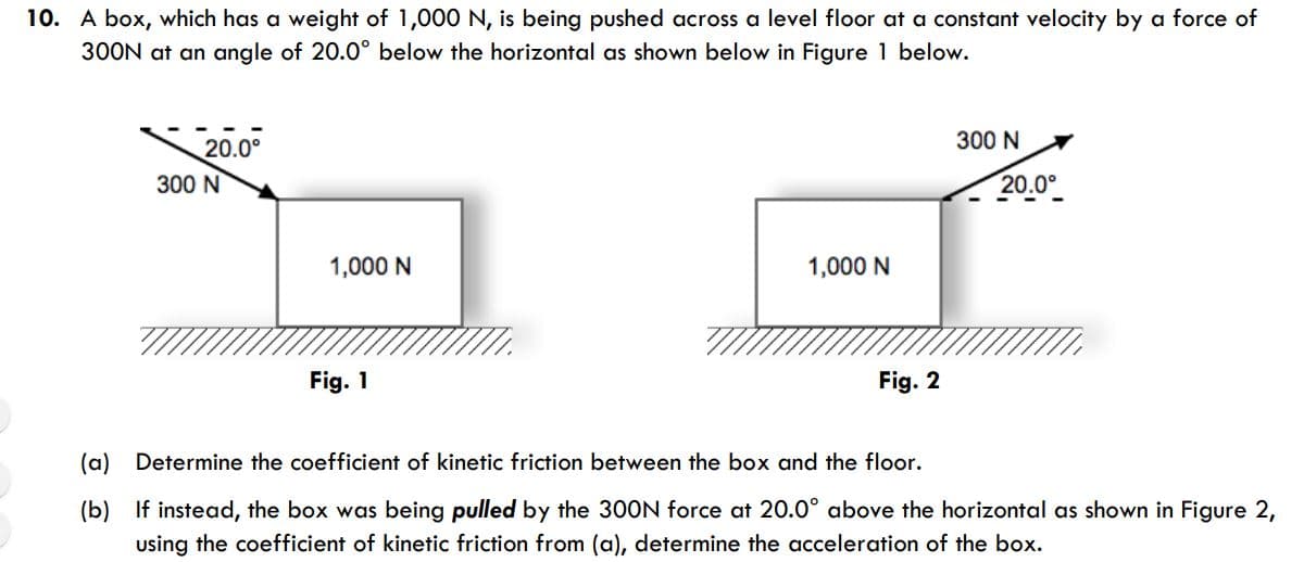 A box, which has a weight of 1,000 N, is being pushed across a level floor at a constant velocity by a force of
300N at an angle of 20.0° below the horizontal as shown below in Figure 1 below.
300 N
20.0°
300 N
20.0°
1,000 N
1,000 N
Fig. 1
Fig. 2
(a) Determine the coefficient of kinetic friction between the box and the floor.
(b) If instead, the box was being pulled by the 300N force at 20.0° above the horizontal as shown in Figure 2,
