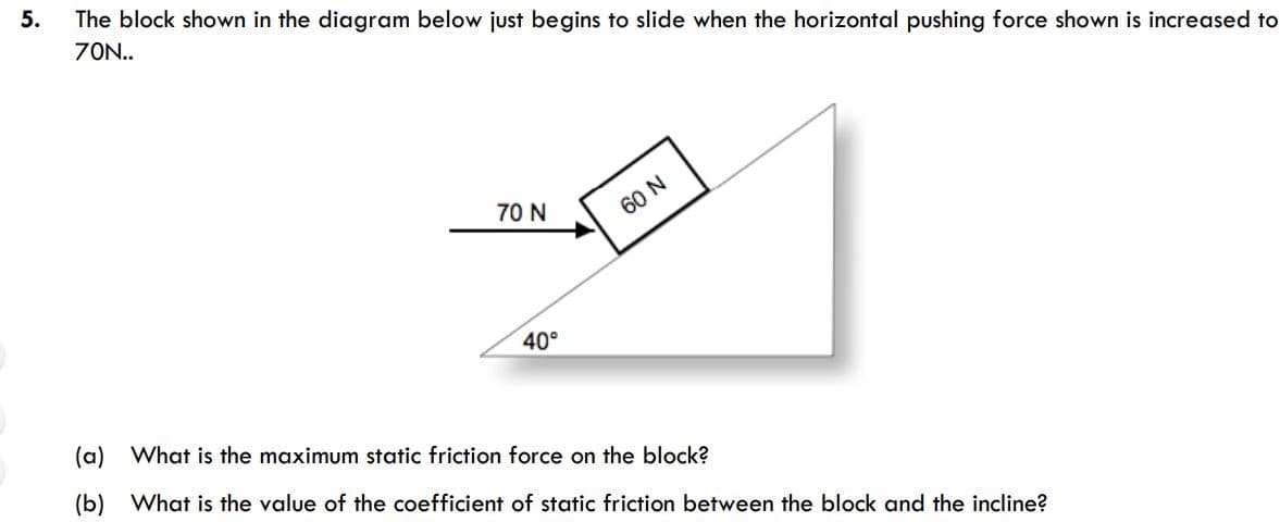 The block shown in the diagram below just begins to slide when the horizontal pushing force shown is increased to
70N..
70 N
60 N
40°
(a) What is the maximum static friction force on the block?
(b) What is the value of the coefficient of static friction between the block and the incline?
