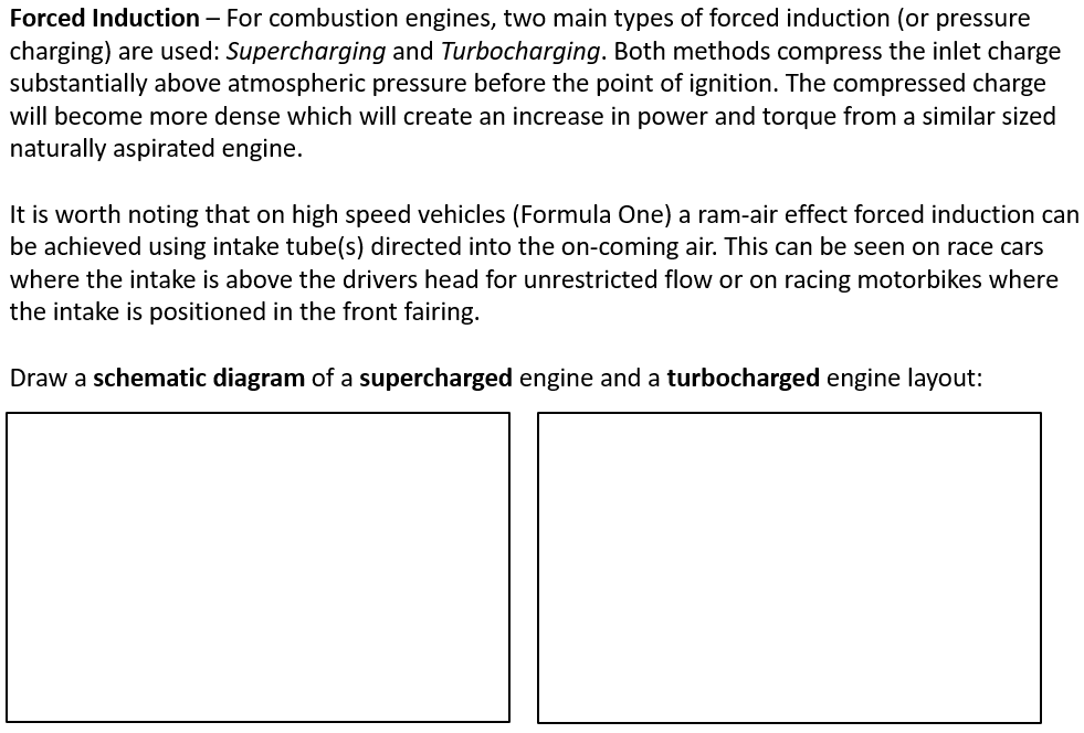 Forced Induction – For combustion engines, two main types of forced induction (or pressure
charging) are used: Supercharging and Turbocharging. Both methods compress the inlet charge
substantially above atmospheric pressure before the point of ignition. The compressed charge
will become more dense which will create an increase in power and torque from a similar sized
naturally aspirated engine.
It is worth noting that on high speed vehicles (Formula One) a ram-air effect forced induction can
be achieved using intake tube(s) directed into the on-coming air. This can be seen on race cars
where the intake is above the drivers head for unrestricted flow or on racing motorbikes where
the intake is positioned in the front fairing.
Draw a schematic diagram of a supercharged engine and a turbocharged engine layout:
