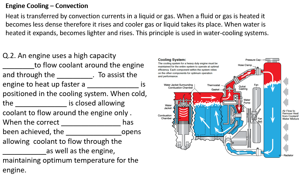 Engine Cooling – Convection
Heat is transferred by convection currents in a liquid or gas. When a fluid or gas is heated it
becomes less dense therefore it rises and cooler gas or liquid takes its place. When water is
heated it expands, becomes lighter and rises. This principle is used in water-cooling systems.
Q.2. An engine uses a high capacity
Cooling System:
The cooling system for a heavy duty engine must be
maintained for the entire system to operate at optimal
efficiency. Each component within the system relies
on the other components for optimum operation
and performance.
Pressure Cap-
to flow coolant around the engine
Hose Clamp.
and through the
engine to heat up faster a
positioned in the cooling system. When cold,
To assist the
is
Water Jacket Surrounding
Combustion Chamber
Thermostat -
Outlet
Casting
Gasket
the
is closed allowing
B Water
Pump
Water
Jacket
coolant to flow around the engine only.
Air Flow to
Remove Heat
from Coolant/
Water Mixture
Combustion
Chamber
Fan
When the correct
has
been achieved, the
opens
allowing coolant to flow through the
as well as the engine,
-Radiator
maintaining optimum temperature for the
engine.
