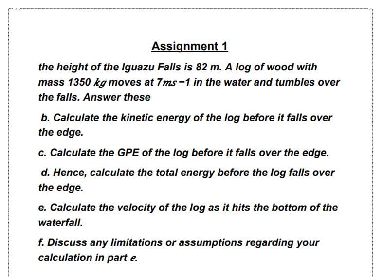 the height of the Iguazu Falls is 82 m. A log of wood with
mass 1350 kg moves at 7ms -1 in the water and tumbles over
the falls. Answer these
b. Calculate the kinetic energy of the log before it falls over
the edge.
c. Calculate the GPE of the log before it falls over the edge.
d. Hence, calculate the total energy before the log falls over
the edge.
