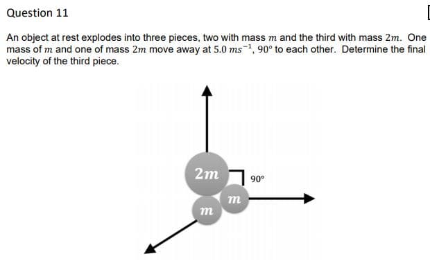 Question 11
An object at rest explodes into three pieces, two with mass m and the third with mass 2m. One
mass of m and one of mass 2m move away at 5.0 ms-1, 90° to each other. Determine the final
velocity of the third piece.
2m 1 90°
m

