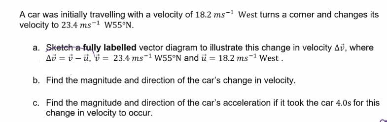 A car was initially travelling with a velocity of 18.2 ms-1 West turns a corner and changes its
velocity to 23.4 ms-1 W55°N.
a. Sketch a fully labelled vector diagram to illustrate this change in velocity Av, where
Ab = i – ũ, 'i = 23.4 ms-1 W55°N and ü = 18.2 ms-1 West.
b. Find the magnitude and direction of the car's change in velocity.
c. Find the magnitude and direction of the car's acceleration if it took the car 4.0s for this
change in velocity to occur.
