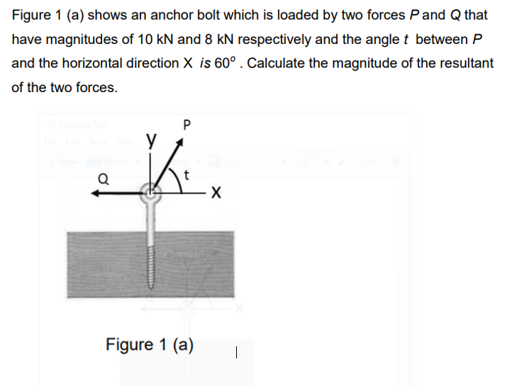 Figure 1 (a) shows an anchor bolt which is loaded by two forces Pand Q that
have magnitudes of 10 kN and 8 kN respectively and the angle t between P
and the horizontal direction X is 60° . Calculate the magnitude of the resultant
of the two forces.
X
Figure 1 (a)
|
