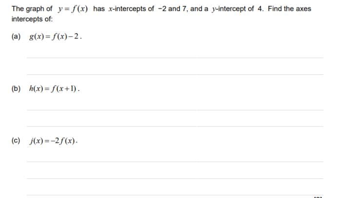 The graph of y = f(x) has x-intercepts of -2 and 7, and a y-intercept of 4. Find the axes
intercepts of:
(a) g(x) = f(x)– 2.
(b) h(x) = f(x+1).
(c) j(x)=-2f(x).
