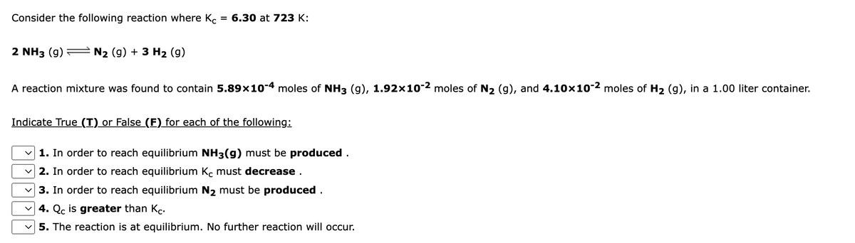 Consider the following reaction where Kc
3 6.30 at 723 К:
2 NH3 (g)
N2 (g) + 3 H2 (g)
A reaction mixture was found to contain 5.89×10-4 moles of NH3 (g), 1.92×10-2 moles of N2 (g), and 4.10x10-2 moles of H2 (g), in a 1.00 liter container.
Indicate True (T) or False (F) for each of the following:
1. In order to reach equilibrium NH3(g) must be produced .
2. In order to reach equilibrium Kc must decrease .
3. In order to reach equilibrium N2 must be produced .
4. Qc is greater than Kc.
5. The reaction is at equilibrium. No further reaction will occur.
