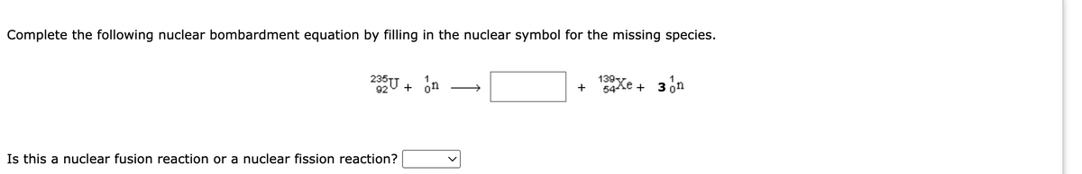 Complete the following nuclear bombardment equation by filling in the nuclear symbol for the missing species.
2U + on
139
+
54ke
3 on
+
Is this a nuclear fusion reaction or a nuclear fission reaction?

