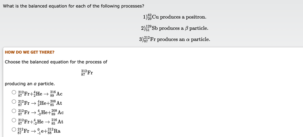 What is the balanced equation for each of the following processes?
1)Cu produces a positron.
29
129
2)1 Sb produces a ß particle.
3)Fr produces an a particle.
87
HOW DO WE GET THERE?
Choose the balanced equation for the process of
212
87
²Fr
producing an a particle.
216
89
Fr+He → 30A¢
O
212
'Ac
208 At
12F He+85
212 Fr →He+39 Ac
208
8.
4
87
212 Fr+He →
216
At
85
87
О 212
87
212-
²Fr
- e+3s Ra

