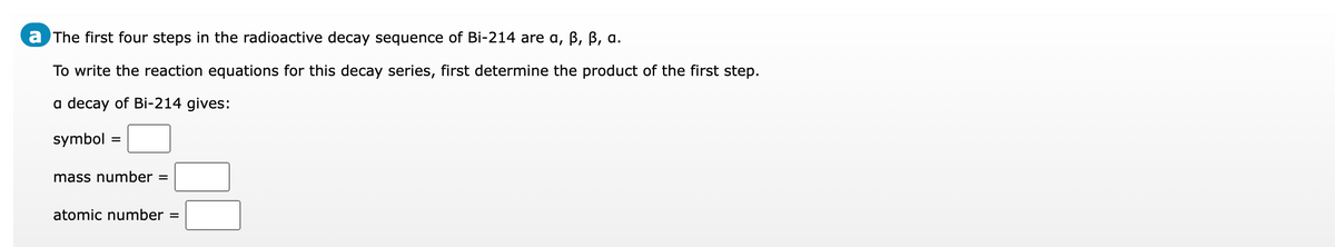 a The first four steps in the radioactive decay sequence of Bi-214 are a, B, B, a.
To write the reaction equations for this decay series, first determine the product of the first step.
a decay of Bi-214 gives:
symbol =
mass number =
atomic number =
