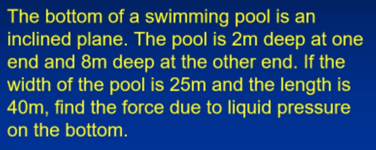 The bottom of a swimming pool is an
inclined plane. The pool is 2m deep at one
end and 8m deep at the other end. If the
width of the pool is 25m and the length is
40m, find the force due to liquid pressure
on the bottom.
