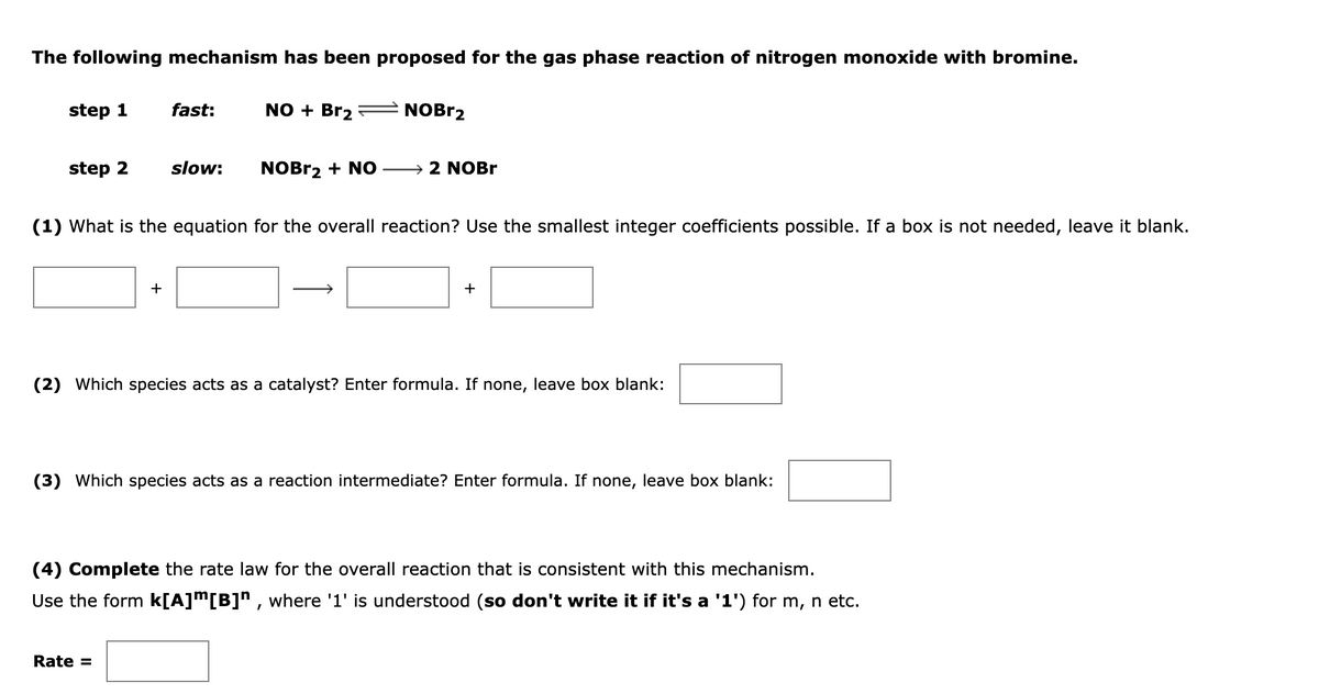 The following mechanism has been proposed for the gas phase reaction of nitrogen monoxide with bromine.
step 1
fast:
NO + Br2
NOBR2
step 2
slow:
NOBR2 + NO
2 NOBR
(1) What is the equation for the overall reaction? Use the smallest integer coefficients possible. If a box is not needed, leave it blank.
+
+
(2) Which species acts as a catalyst? Enter formula. If none, leave box blank:
(3) Which species acts as a reaction intermediate? Enter formula. If none, leave box blank:
(4) Complete the rate law for the overall reaction that is consistent with this mechanism.
Use the form k[A]m[B]n , where '1' is understood (so don't write it if it's a '1') for m, n etc.
Rate =

