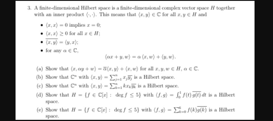 3. A finite-dimensional Hilbert space is a finite-dimensional complex vector space H together
with an inner product (, -). This means that (r, y) €C for all r, y E H and
(x, x) = 0 implies r = 0;
(x, r) 2 0 for all r € H;
(x, y) = (y, a);
• for any a e C,
(ax + y, w) = a (x, w) + (y, w).
(a) Show that (r, ay + w) = a(r, y) + (r, w) for all r, y, w E H, a € C.
(b) Show that C" with (r, y) =E" ,, is a Hilbert space.
%3D
%3D
(c) Show that C" with (r, y) = E- kark is a Hilbert space.
%3D
(d) Show that H = {f € C[x] : degƒ < 5} with (f, 9) = So s(1) g(t) dt is a Hilbert
space.
(e) Show that H = {ƒ € C[r] : deg f < 5} with (f, g) = E-o S(k)g(k) is a Hilbert
%3D
space.
