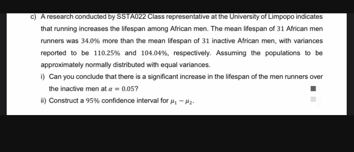 c) A research conducted by SSTA022 Class representative at the University of Limpopo indicates
that running increases the lifespan among African men. The mean lifespan of 31 African men
runners was 34.0% more than the mean lifespan of 31 inactive African men, with variances
reported to be 110.25% and 104.04%, respectively. Assuming the populations to be
approximately normally distributed with equal variances.
i) Can you conclude that there is a significant increase in the lifespan of the men runners over
the inactive men at a = 0.05?
ii) Construct a 95% confidence interval for ₁ - M₂.