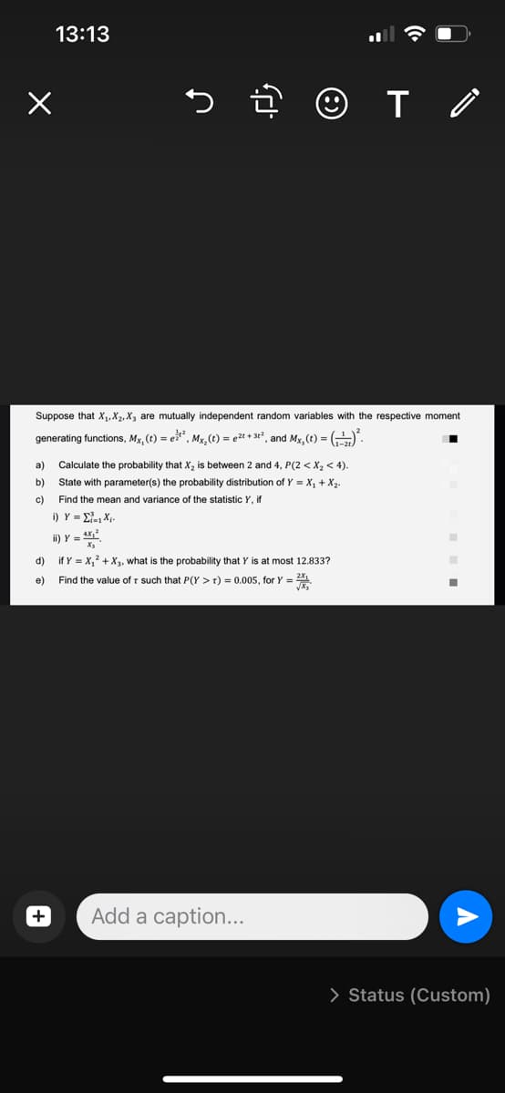 a)
b)
c)
13:13
Suppose that X₁, X₂, X, are mutually independent random variables with the respective moment
generating functions, Mx, (t) = et², Mx₂(t) = ²t + 3t², and Mx, (t) = (-)².
5군 ☺T /
+
Calculate the probability that X₂ is between 2 and 4, P(2 < X₂ < 4).
State with parameter(s) the probability distribution of Y = X₁ + X₂-
Find the mean and variance of the statistic Y, if
i) Y = Σ., X
4X₂²
ii) Y = ¹
d)
if Y = X₁² + X₂, what is the probability that Y is at most 12.833?
Find the value of such that P(Y > 1) = 0.005, for Y = 2X₁
e)
Add a caption...
■
■
■
> Status (Custom)