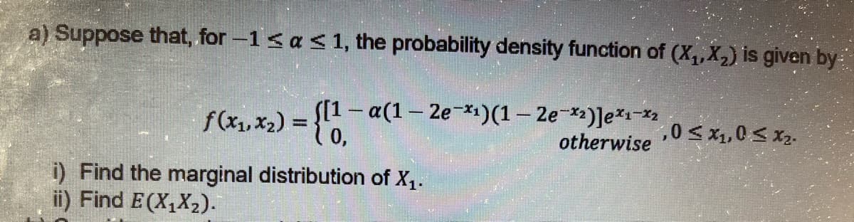 a) Suppose that, for -1 < a < 1, the probability density function of (X₁, X₂) is given by
f(x₁, x₂) = {11-
S[1 - α(1 - 2e-x₁)(1 - 2e-₂)] ex₁-x2 , 0 ≤ x1, 0 S Xz.
otherwise
i) Find the marginal distribution of X₁.
ii) Find E(X₁X₂).
