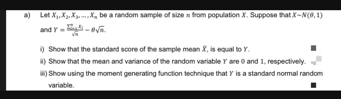 Let X₁, X₂, X3,..., Xn be a random sample of size n from population X. Suppose that X~N(0, 1)
=1 X-√n.
√n
and Y =
i) Show that the standard score of the sample mean X, is equal to Y.
ii) Show that the mean and variance of the random variable Y are 0 and 1, respectively.
iii) Show using the moment generating function technique that Y is a standard normal random
variable.