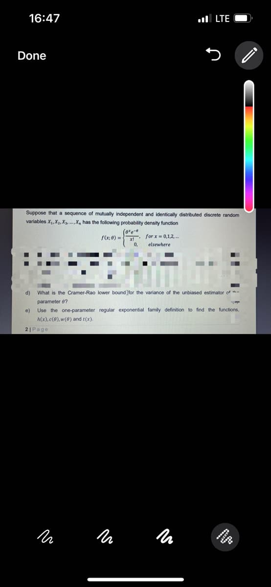 16:47
Done
Suppose that a sequence of mutually independent and identically distributed discrete random
variables X₁, X₂, X3..., X, has the following probability density function
(exe
for x = 0,1,2,...
elsewhere
d)
e)
f(x; 0) =
N
LTE
x!'
0.
What is the Cramer-Rao lower bound [for the variance of the unbiased estimator of
parameter 9?
17
Use the one-parameter regular exponential family definition to find the functions,
h(x), c(0), w(0) and t(x).
21 Page
N
и
Lesese
)