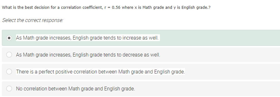 What is the best decision for a correlation coefficient, r = 0.56 where x is Math grade and y is English grade.?
Select the correct response:
As Math grade increases, English grade tends to increase as well.
As Math grade increases, English grade tends to decrease as well.
There is a perfect positive correlation between Math grade and English grade.
No correlation between Math grade and English grade.
