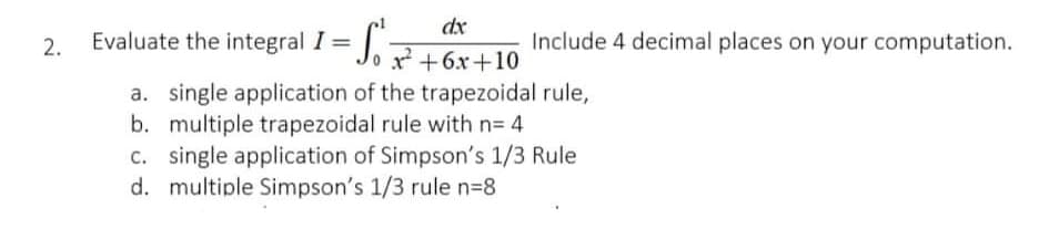 dx
Evaluate the integral 1 = J. +6x+10
2.
Include 4 decimal places on your computation.
a. single application of the trapezoidal rule,
b. multiple trapezoidal rule with n= 4
c. single application of Simpson's 1/3 Rule
d. multiple Simpson's 1/3 rule n=8
