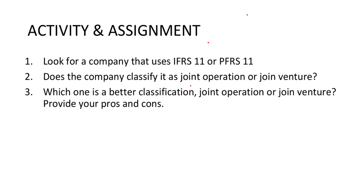 ACTIVITY & ASSIGNMENT
1.
Look for a company that uses IFRS 11 or PFRS 11
2.
Does the company classify it as joint operation or join venture?
Which one is a better classification, joint operation or join venture?
Provide your pros and cons.
3.
